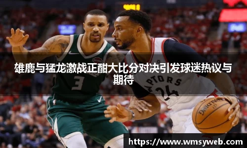 雄鹿与猛龙激战正酣大比分对决引发球迷热议与期待