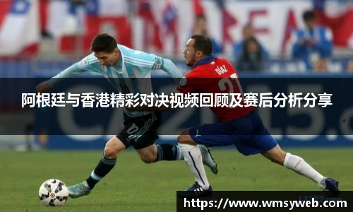 阿根廷与香港精彩对决视频回顾及赛后分析分享